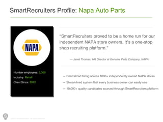 ©2014 SmartRecuiters, All rights reserved.
SmartRecruiters Profile: Napa Auto Parts
Number employees: 3,300
Industry: Retail
Client Since: 2012
“SmartRecruiters proved to be a home run for our
independent NAPA store owners. It’s a one-stop
shop recruiting platform.”
— Janet Thomas, HR Director at Genuine Parts Company, NAPA
— Centralized hiring across 1000+ independently owned NAPA stores
— Streamlined system that every business owner can easily use
— 10,000+ quality candidates sourced through SmartRecruiters platform
 