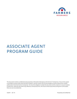 ASSOCIATE AGENT
PROGRAM GUIDE
This document contains confidential and proprietary information belonging to the Farmers®
Companies. It may not be copied
or provided to anyone other than the direct recipient, and the content may not be divulged to anyone without prior written
authorization from the Farmers Companies. You have the obligation to keep this document and its contents in a secure location.
Furthermore, while this document may reference contractual terms, the actual contract documents will govern to the extent
there are any inconsistencies.
326291 05/19 Proprietary & Confidential
 