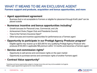 8
WHAT IT MEANS TO BE AN EXCLUSIVE AGENT
• Agent appointment agreement
- Business that is not acceptable to Farmers or eligible for placement through Kraft Lake® can be
placed outside
• Numerous incentive and bonus opportunities including1
- Growth bonuses for Personal Lines, Commercial, and Life
- Achievement Clubs (Topper Club and Presidents Council)
- Trips to the Farmers Insurance Open®
- Other bonuses and incentive opportunities for performance as a Farmers agent
• Opportunity to participate in our Protégé Agency Producer program1
- Eligible agents may receive up to $25,000 for any qualifying Protégé Agency Producer who
produces $100,000 in applicable NB premium within 12 months and becomes a Farmers agent
• Service and commission rights2
- Opportunity to sell service and commission rights on the open market
- Opportunity to purchase service and commission rights of another Farmers agent
• Contract Value opportunity2
Farmers support and products, acquisition and bonus opportunities, and more
CONFIDENTIAL 2-20
1Incentives and bonus opportunities subject to change at any time and may not be available to all agents
2Refer to agent appointment agreement for more information
 