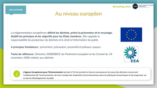 @recycling_smart
Au niveau européen
La réglementation européenne définit les déchets, prône la prévention et le recyclage,
établit les principes et les objectifs pour les États membres. Elle rappelle la
responsabilité du producteur de déchets et le droit à l’information du public.
4 principes fondateurs : prévention, précaution, proximité et pollueur-payeur.
Texte de référence : Directive 2008/98/CE du Parlement européen et du Conseil du 19
novembre 2008 relative aux déchets
i L'Agence Européenne pour l’Environnement permet à l’UE de prendre en bonne connaissance de cause des décisions concernant
l’amélioration de l’environnement, de tenir compte des impératifs environnementaux dans les politiques économiques et de progresser sur
la voie du développement durable.
LES ACTEURS
 