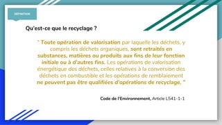 “ Toute opération de valorisation par laquelle les déchets, y
compris les déchets organiques, sont retraités en
substances, matières ou produits aux fins de leur fonction
initiale ou à d'autres fins. Les opérations de valorisation
énergétique des déchets, celles relatives à la conversion des
déchets en combustible et les opérations de remblaiement
ne peuvent pas être qualifiées d'opérations de recyclage. ”
Code de l'Environnement, Article L541-1-1
Qu’est-ce que le recyclage ?
DÉFINITION
 