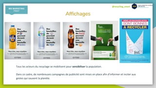 @recycling_smart
Affichages
Tous les acteurs du recyclage se mobilisent pour sensibiliser la population.
Dans ce cadre, de nombreuses campagnes de publicité sont mises en place afin d’informer et inciter aux
gestes qui sauvent la planète.
MIX MARKETING
PRINT
 