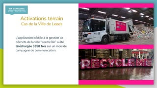 @recycling_smart
Activations terrain
Cas de la Ville de Leeds
L’application dédiée à la gestion de
déchets de la ville “Leeds Bin” a été
téléchargée 3358 fois sur un mois de
campagne de communication.
MIX MARKETING
STREET MARKETING
 