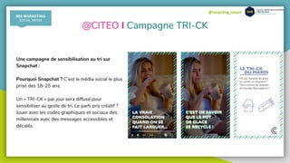 @recycling_smart
@CITEO I Campagne TRI-CK
Une campagne de sensibilisation au tri sur
Snapchat :
Pourquoi Snapchat ? C’est le média social le plus
prisé des 18-25 ans.
Un « TRI-CK » par jour sera diffusé pour
sensibiliser au geste de tri. Le parti pris créatif ?
Jouer avec les codes graphiques et sociaux des
millennials avec des messages accessibles et
décalés.
MIX MARKETING
SOCIAL MEDIA
 