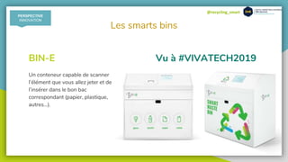 @recycling_smart
Les smarts bins
Vu à #VIVATECH2019BIN-E
Un conteneur capable de scanner
l’élément que vous allez jeter et de
l’insérer dans le bon bac
correspondant (papier, plastique,
autres…).
PERSPECTIVE
INNOVATION
 