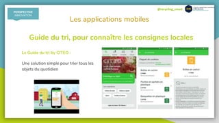@recycling_smart
Les applications mobiles
Le Guide du tri by CITEO :
Une solution simple pour trier tous les
objets du quotidien
Guide du tri, pour connaître les consignes locales
PERSPECTIVE
INNOVATION
 