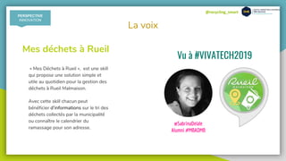 @recycling_smart
La voix
« Mes Déchets à Rueil », est une skill
qui propose une solution simple et
utile au quotidien pour la gestion des
déchets à Rueil Malmaison.
Avec cette skill chacun peut
bénéficier d’informations sur le tri des
déchets collectés par la municipalité
ou connaître le calendrier du
ramassage pour son adresse.
Mes déchets à Rueil
Vu à #VIVATECH2019
@SabrinaDelale
Alumni #MBADMB
PERSPECTIVE
INNOVATION
 