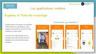 @recycling_smart
Les applications mobiles
Eugène, le Yuka du recyclage
Eugène passe à la loupe vos produits
alimentaires et cosmétiques, vous
indique comment les recycler et leur
impact sur votre santé.
Scannez les code-barres de vos
produits pour faire le bon choix et
adoptez une consommation plus
durable !
Comment ça marche ?
PERSPECTIVE
INNOVATION
 