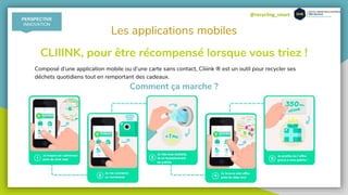@recycling_smart
Les applications mobiles
Composé d’une application mobile ou d’une carte sans contact, Cliiink ® est un outil pour recycler ses
déchets quotidiens tout en remportant des cadeaux.
CLIIINK, pour être récompensé lorsque vous triez !
Comment ça marche ?
PERSPECTIVE
INNOVATION
 