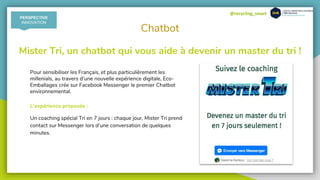 @recycling_smart
Chatbot
Mister Tri, un chatbot qui vous aide à devenir un master du tri !
Pour sensibiliser les Français, et plus particulièrement les
millenials, au travers d’une nouvelle expérience digitale, Eco-
Emballages crée sur Facebook Messenger le premier Chatbot
environnemental.
L’expérience proposée :
Un coaching spécial Tri en 7 jours : chaque jour, Mister Tri prend
contact sur Messenger lors d’une conversation de quelques
minutes.
PERSPECTIVE
INNOVATION
 