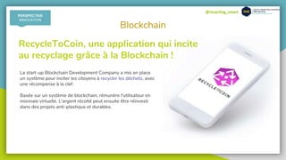 @recycling_smart
Blockchain
RecycleToCoin, une application qui incite
au recyclage grâce à la Blockchain !
La start-up Blockchain Development Company a mis en place
un système pour inciter les citoyens à recycler les déchets, avec
une récompense à la clef.
Basée sur un système de blockchain, rémunère l'utilisateur en
monnaie virtuelle. L'argent récolté peut ensuite être réinvesti
dans des projets anti-plastique et durables.
PERSPECTIVE
INNOVATION
 