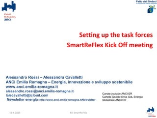 Setting up the task forces
SmartReFlex Kick Off meeting
Alessandro Rossi – Alessandra Cavalletti
ANCI Emilia Romagna – Energia, innovazione e sviluppo sostenibile
www.anci.emilia-romagna.it
alessandro.rossi@anci.emilia-romagna.it
lalecavalletti@icloud.com
Newsletter energia: http://www.anci.emilia-romagna.it/Newsletter
1KO SmartReFlex
Canale youtube ANCI-ER
Cartella Google Drive GdL Energia
Slideshare ANCI ER
15-4-2014
 