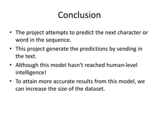 Conclusion
• The project attempts to predict the next character or
word in the sequence.
• This project generate the predictions by sending in
the text.
• Although this model hasn't reached human-level
intelligence!
• To attain more accurate results from this model, we
can increase the size of the dataset.
 