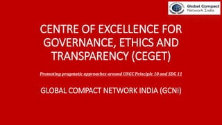 CENTRE OF EXCELLENCE FOR
GOVERNANCE, ETHICS AND
TRANSPARENCY (CEGET)
Promoting pragmatic approaches around UNGC Principle 10 and SDG 11
GLOBAL COMPACT NETWORK INDIA (GCNI)
 