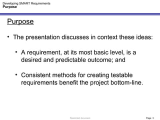 Developing SMART Requirements Purpose Purpose The presentation discusses in context these ideas: A requirement, at its most basic level, is a desired and predictable outcome; and Consistent methods for creating testable  requirements benefit the project bottom-line. 