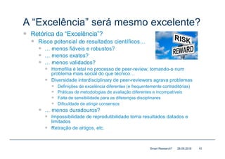 A “Excelência” será mesmo excelente?
— Retórica da “Excelência”?
— Risco potencial de resultados científicos…
— … menos fiáveis e robustos?
— … menos exatos?
— … menos validados?
— Homofilia é letal no processo de peer-review, tornando-o num
problema mais social do que técnico…
— Diversidade interdisciplinary de peer-reviewers agrava problemas
— Definições de excelência diferentes (e frequentemente contraditórias)
— Práticas de metodologias de avaliação diferentes e incompatíveis
— Falta de sensibilidade para as diferenças disciplinares
— Dificuldade de atingir consensos
— … menos duradouros?
— Impossibilidade de reprodutibilidade torna resultados datados e
limitados
— Retração de artigos, etc.
28.09.2018Smart Research? 10
 