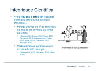Integridade Científica
— Nº de fraudes e erros em trabalhos
científicos estão numa evolução
crescente...
— Medido através de nº de retrações
de artigos em revistas, ao longo
do tempo
— (Claxton, 2005; Dobbs, 2006; Steen, 2011;
Fang et al., 2012; Grieneisen and Zhang,
2012; Yong, 2012b; Chen et al., 2013;
Andrade, 2016).
— Particularmente significativo em
revistas de alto prestígio
— (Resnik et al., 2015; Siler et al., 2015; Belluz,
2016)
28.09.2018Smart Research? 16
 