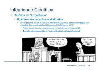 Integridade Científica
— Retórica da “Excelência”
— Hipérbole nos impactos reivindicados
— Investigadores no UK e Austrália admitem exageros e sensacionalização dos
impactos dos seus trabalhos (Chubb and Watermeyer 2016)
— Prática “usual” da cultura académica, na competição por fundos para I&D
— Considerada uma questão de “sobrevivência científica/professional!
28.09.2018Smart Research? 19
“If you can find me a single academic who
hasn’t had to bullshit or bluff or lie or
embellish to get grants, then I will find you
an academic who is in trouble with his [sic]
Head of Department” (6; “[sic]” as in Chubb
and Watermeyer).
 