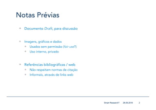 Notas Prévias
— Documento Draft, para discussão
— Imagens, gráficos e dados
— Usados sem permissão (fair use?)
— Uso interno, privado
— Referências bibliográficas / web
— Não respeitam normas de citação
— Informais, através de links web
228.09.2018Smart Research?
 