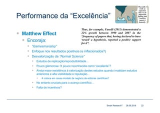 Performance da “Excelência”
— Matthew Effect
— Encoraja:
— “Gamesmanship”
— Enfoque nos resultados positivos (e inflacionados?)
— Desvalorização da “Normal Science”
— Estudos de replicação/reprodutibilidade…
— Pouco glamorosa à pouco reconhecida como “excelente”?
— Ainda maior resistência à valorização destes estudos quando invalidam estudos
anteriores e alta visibilidade e reputação…
— à coloca em causa modelo de negócio de editoras científicas?
— No entanto cruciais para o avanço científico…
— Falta de incentivos?
28.09.2018Smart Research? 22
Thus, for example, Fanelli (2011) demonstrated a
22% growth between 1990 and 2007 in the
“frequency of papers that, having declared to have
‘tested’ a hypothesis, reported a positive support
for it”.
 