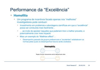 Performance da “Excelência”
— Homofilia
— Um programa de incentivos focado apenas nos “melhores”
investigadores pode conduzir:
— Investimento em problemas e abordagens científicas em que a “excelência”
possa ser conduzida mais facilmente…
— … ao invés de apostar naqueles que poderiam tirar o melhor proveito, e
potencialmente criar mais impacto
— Mais um exemplo do “Matthew effect”…
— Desempenho passado de grupos preferenciais e “excelentes” estabelecem as
normas pelas quais os desempenhos futuros serão avaliados
28.09.2018Smart Research? 24
 