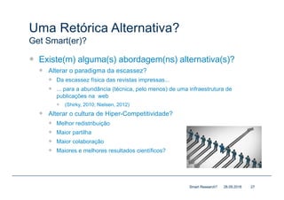 Uma Retórica Alternativa?
Get Smart(er)?
— Existe(m) alguma(s) abordagem(ns) alternativa(s)?
— Alterar o paradigma da escassez?
— Da escassez física das revistas impressas...
— ... para a abundância (técnica, pelo menos) de uma infraestrutura de
publicações na web
— (Shirky, 2010; Nielsen, 2012)
— Alterar o cultura de Hiper-Competitividade?
— Melhor redistribuição
— Maior partilha
— Maior colaboração
— Maiores e melhores resultados científicos?
28.09.2018Smart Research? 27
 