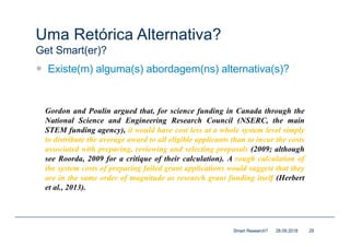 Uma Retórica Alternativa?
Get Smart(er)?
— Existe(m) alguma(s) abordagem(ns) alternativa(s)?
28.09.2018Smart Research? 29
Gordon and Poulin argued that, for science funding in Canada through the
National Science and Engineering Research Council (NSERC, the main
STEM funding agency), it would have cost less at a whole system level simply
to distribute the average award to all eligible applicants than to incur the costs
associated with preparing, reviewing and selecting proposals (2009; although
see Roorda, 2009 for a critique of their calculation). A rough calculation of
the system costs of preparing failed grant applications would suggest that they
are in the same order of magnitude as research grant funding itself (Herbert
et al., 2013).
 