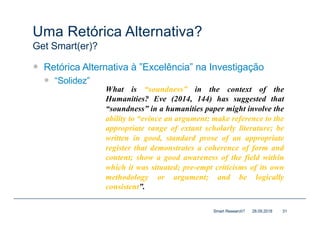 Uma Retórica Alternativa?
Get Smart(er)?
— Retórica Alternativa à ”Excelência” na Investigação
— “Solidez”
28.09.2018Smart Research? 31
What is “soundness” in the context of the
Humanities? Eve (2014, 144) has suggested that
“soundness” in a humanities paper might involve the
ability to “evince an argument; make reference to the
appropriate range of extant scholarly literature; be
written in good, standard prose of an appropriate
register that demonstrates a coherence of form and
content; show a good awareness of the field within
which it was situated; pre-empt criticisms of its own
methodology or argument; and be logically
consistent”.
 
