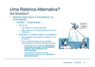 Uma Retórica Alternativa?
Get Smart(er)?
— Retórica Alternativa à ”Excelência” na
Investigação
— “Solidez”, “Capacitação”, …
— Por sí só
— não alteram a cultura científica
— Não melhoram a redistribuição de recursos
escassos
— Permitem no entanto alterar o paradigma
— Da qualidade do resultado ”excelente”, em
si mesma
— Para a demonstração de uma prática
documentável e socialmente desenvolvida
— Re-enfoque da atenção em abordagens
científicas que sejam suficientemente
valiosas, que justifiquem ser
desenvolvidas
— A qualidade mais importante da
investigação científica é que seja feita, e
feita com esmero
28.09.2018Smart Research? 32
 