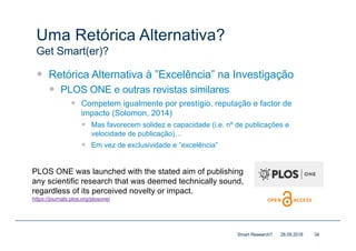 Uma Retórica Alternativa?
Get Smart(er)?
— Retórica Alternativa à ”Excelência” na Investigação
— PLOS ONE e outras revistas similares
— Competem igualmente por prestígio, reputação e factor de
impacto (Solomon, 2014)
— Mas favorecem solidez e capacidade (i.e. nº de publicações e
velocidade de publicação)…
— Em vez de exclusividade e ”excelência”
28.09.2018Smart Research? 34
PLOS ONE was launched with the stated aim of publishing
any scientific research that was deemed technically sound,
regardless of its perceived novelty or impact.
https://journals.plos.org/plosone/
 