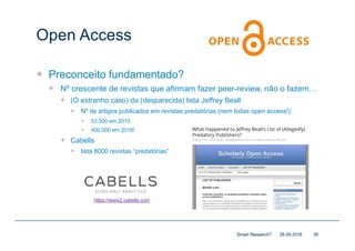 Open Access
— Preconceito fundamentado?
— Nº crescente de revistas que afirmam fazer peer-review, não o fazem…
— (O estranho caso) da (desparecida) lista Jeffrey Beall
— Nº de artigos publicados em revistas predatórias (nem todas open access!):
— 53.000 em 2010
— 400.000 em 2018!
— Cabells
— lista 8000 revistas “predatórias”
28.09.2018Smart Research? 39
https://www2.cabells.com
 