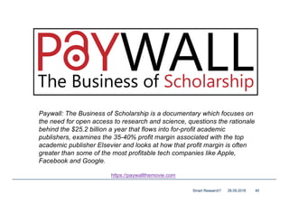 28.09.2018Smart Research? 40
https://paywallthemovie.com
Paywall: The Business of Scholarship is a documentary which focuses on
the need for open access to research and science, questions the rationale
behind the $25.2 billion a year that flows into for-profit academic
publishers, examines the 35-40% profit margin associated with the top
academic publisher Elsevier and looks at how that profit margin is often
greater than some of the most profitable tech companies like Apple,
Facebook and Google.
 