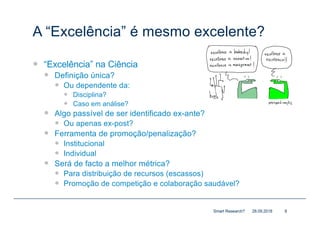 A “Excelência” é mesmo excelente?
— “Excelência” na Ciência
— Definição única?
— Ou dependente da:
— Disciplina?
— Caso em análise?
— Algo passível de ser identificado ex-ante?
— Ou apenas ex-post?
— Ferramenta de promoção/penalização?
— Institucional
— Individual
— Será de facto a melhor métrica?
— Para distribuição de recursos (escassos)
— Promoção de competição e colaboração saudável?
28.09.2018Smart Research? 8
 