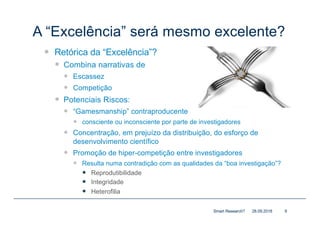 A “Excelência” será mesmo excelente?
— Retórica da “Excelência”?
— Combina narrativas de
— Escassez
— Competição
— Potenciais Riscos:
— “Gamesmanship” contraproducente
— consciente ou inconsciente por parte de investigadores
— Concentração, em prejuízo da distribuição, do esforço de
desenvolvimento científico
— Promoção de hiper-competição entre investigadores
— Resulta numa contradição com as qualidades da “boa investigação”?
— Reprodutibilidade
— Integridade
— Heterofilia
28.09.2018Smart Research? 9
 