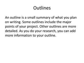 Outlines
An outline is a small summary of what you plan
on writing. Some outlines include the major
points of your project. Other outlines are more
detailed. As you do your research, you can add
more information to your outline.
 