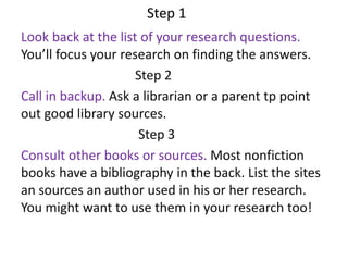 Step 1
Look back at the list of your research questions.
You’ll focus your research on finding the answers.
Step 2
Call in backup. Ask a librarian or a parent tp point
out good library sources.
Step 3
Consult other books or sources. Most nonfiction
books have a bibliography in the back. List the sites
an sources an author used in his or her research.
You might want to use them in your research too!
 