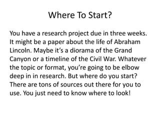 Where To Start?
You have a research project due in three weeks.
It might be a paper about the life of Abraham
Lincoln. Maybe it’s a diorama of the Grand
Canyon or a timeline of the Civil War. Whatever
the topic or format, you’re going to be elbow
deep in in research. But where do you start?
There are tons of sources out there for you to
use. You just need to know where to look!
 