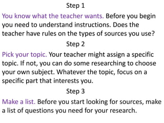 Step 1
You know what the teacher wants. Before you begin
you need to understand instructions. Does the
teacher have rules on the types of sources you use?
Step 2
Pick your topic. Your teacher might assign a specific
topic. If not, you can do some researching to choose
your own subject. Whatever the topic, focus on a
specific part that interests you.
Step 3
Make a list. Before you start looking for sources, make
a list of questions you need for your research.
 