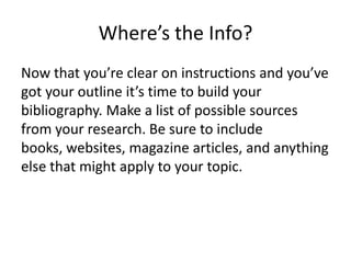 Where’s the Info?
Now that you’re clear on instructions and you’ve
got your outline it’s time to build your
bibliography. Make a list of possible sources
from your research. Be sure to include
books, websites, magazine articles, and anything
else that might apply to your topic.
 