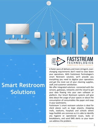 A faster pace of delivery and more stringent, ever-
changing requirements don’t need to slow down
your operations. With Faststream Technologies’s
smart Restroom solution, we’ll provide you
everything you need to digitize your operations
and get the most out of your cleaning supplies,
staff, and customer satisfaction.
We offer integrated solutions connected with the
sensors, gateways, networks and the cloud to get
your data flowing into your own software or
platform. Our Smart Restroom systems will give
data about the usage of your spaces or about the
consumption of consumables like paper and soap
in your washrooms.
Faststream ’s smart restroom solution is ideal for
client places such as large airports, shopping
malls, stadiums, hospitals and schools where
large footfalls are common as it is able to identify
any hygiene or operational issues, leaks or
breakdowns, and send SMS alerts so your team
can address the problem.
1
@Faststream Technologies Confidential
Smart Restroom
Solutions
 