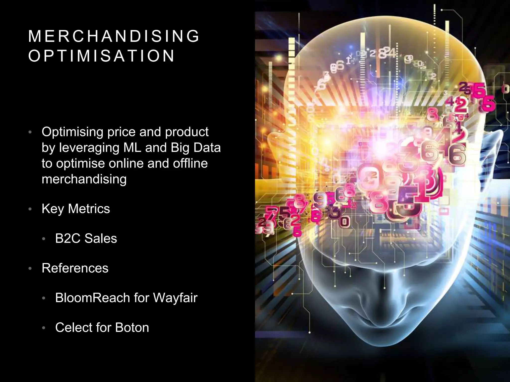 M E R C H A N D I S I N G
O P T I M I S A T I O N
• Optimising price and product
by leveraging ML and Big Data
to optimise online and offline
merchandising
• Key Metrics
• B2C Sales
• References
• BloomReach for Wayfair
• Celect for Boton
 