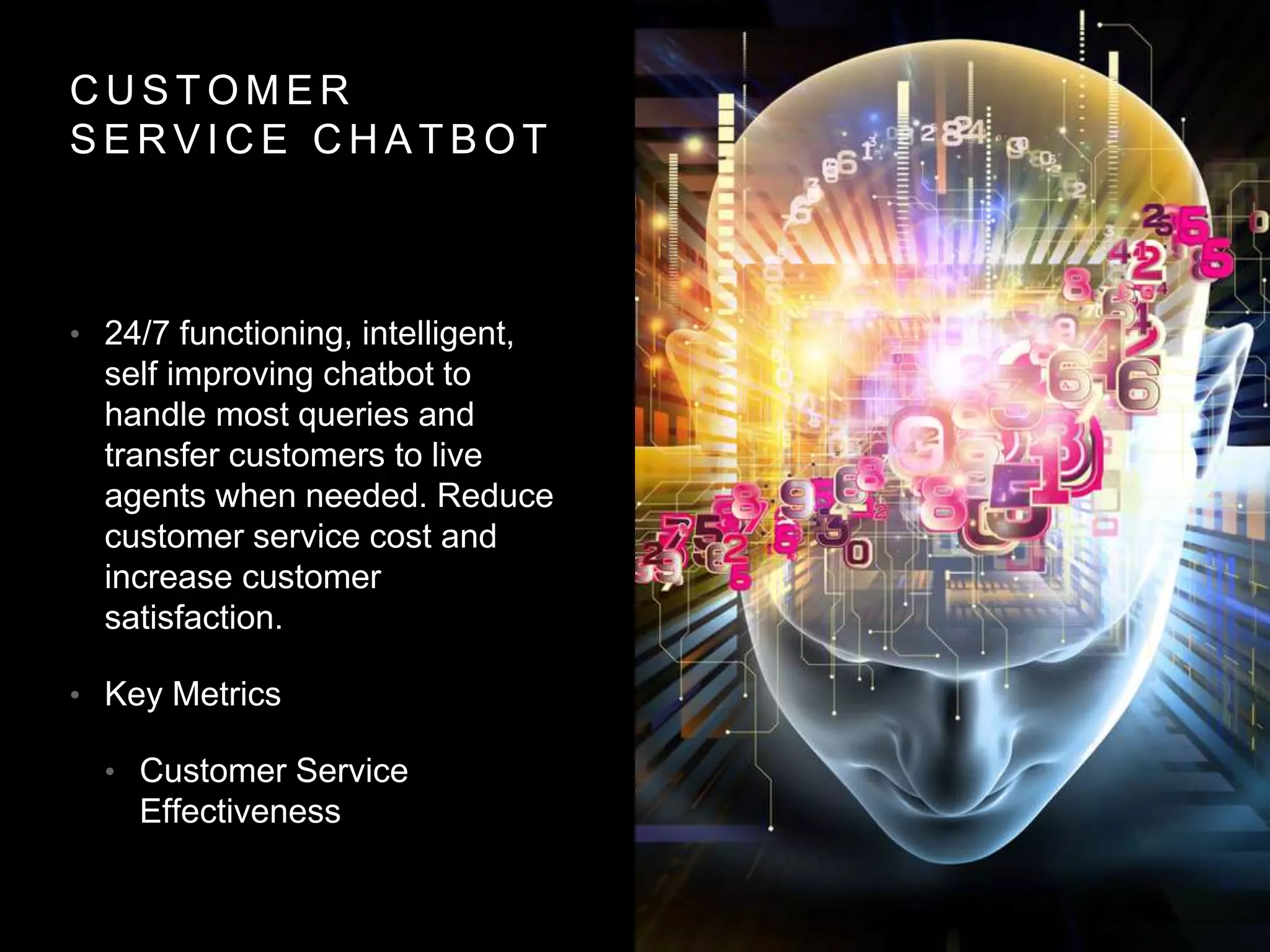 C U S T O M E R
S E R V I C E C H A T B O T
• 24/7 functioning, intelligent,
self improving chatbot to
handle most queries and
transfer customers to live
agents when needed. Reduce
customer service cost and
increase customer
satisfaction.
• Key Metrics
• Customer Service
Effectiveness
 
