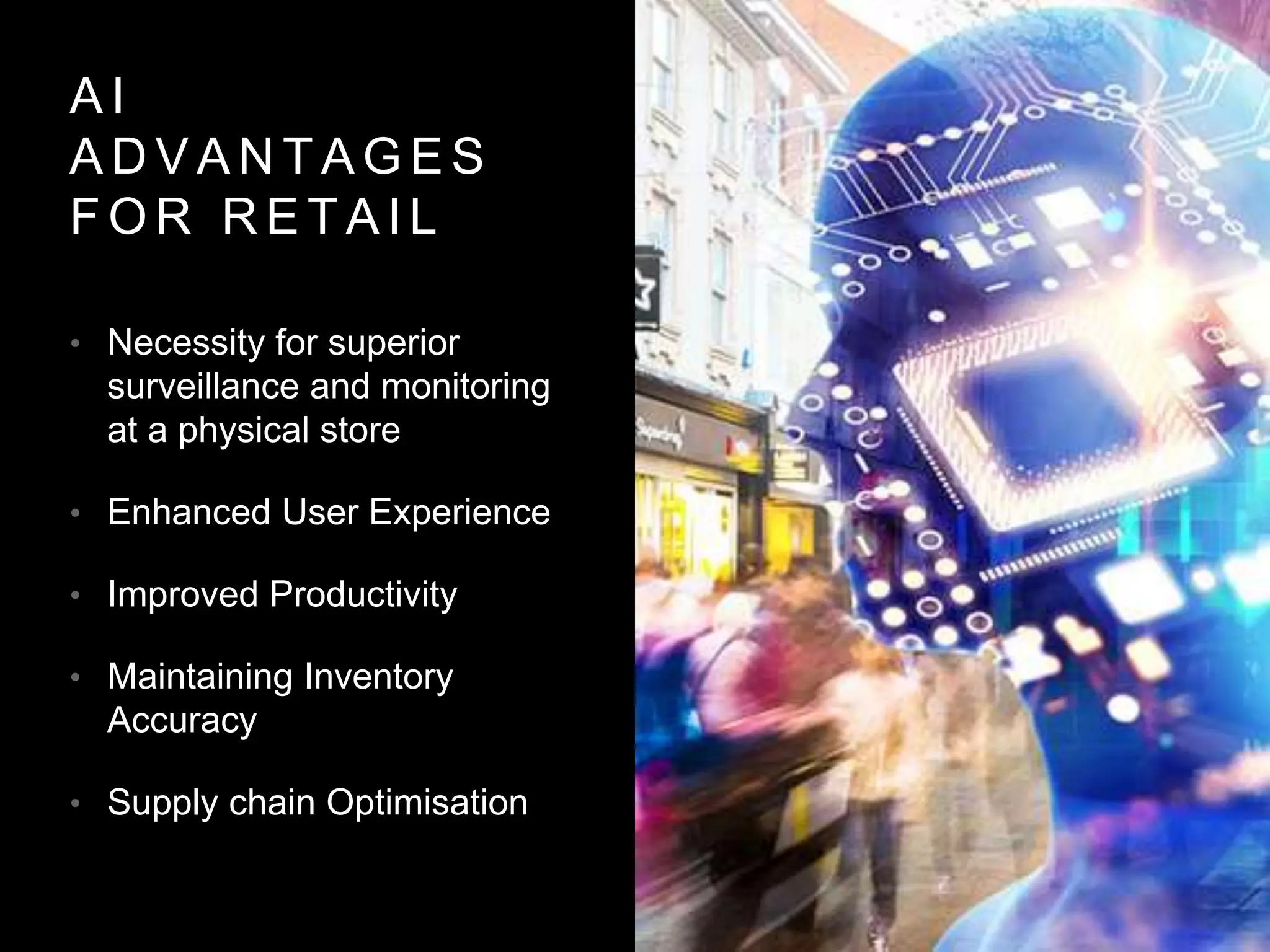 A I
A D V A N T A G E S
F O R R E T A I L
• Necessity for superior
surveillance and monitoring
at a physical store
• Enhanced User Experience
• Improved Productivity
• Maintaining Inventory
Accuracy
• Supply chain Optimisation
 