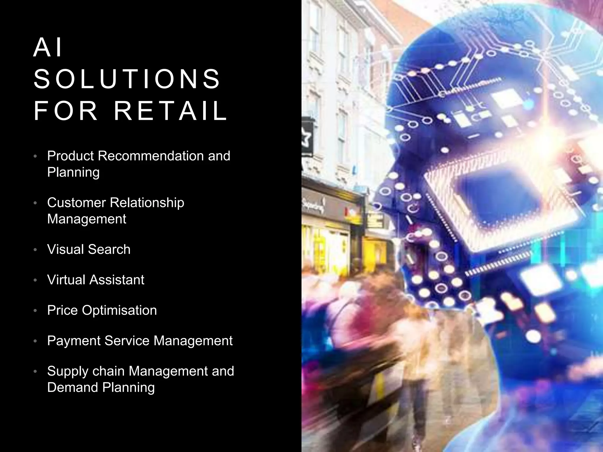 A I
S O L U T I O N S
F O R R E T A I L
• Product Recommendation and
Planning
• Customer Relationship
Management
• Visual Search
• Virtual Assistant
• Price Optimisation
• Payment Service Management
• Supply chain Management and
Demand Planning
 