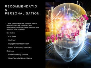 R E C O M M E N D A T I O
N
P E R S O N A L I S A T I O N
• These systems leverage customer data to
retain and upgrade customers with
personalised recommendation via email, site
search or other channels.
• Key Metrics
• B2C Sales
• Cash flow
• Engagement and conversion
• Return on Marketing Investment
• Reference
• Reflektion for Buy Seasons
• BloomReach for Neiman Marcus
 