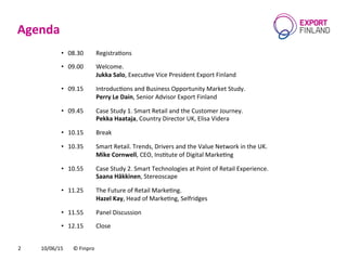 Agenda	
  
10/06/15	
   ©	
  Finpro	
  2	
  
•  08.30	
   	
  RegistraCons	
  
•  09.00	
   	
  Welcome.	
  
	
   	
  Jukka	
  Salo,	
  ExecuCve	
  Vice	
  President	
  Export	
  Finland	
  
•  09.15 	
  IntroducCons	
  and	
  Business	
  Opportunity	
  Market	
  Study.	
  	
  
	
   	
  Perry	
  Le	
  Dain,	
  Senior	
  Advisor	
  Export	
  Finland	
  
•  09.45 	
  Case	
  Study	
  1.	
  Smart	
  Retail	
  and	
  the	
  Customer	
  Journey.	
  	
  
	
   	
  Pekka	
  Haataja,	
  Country	
  Director	
  UK,	
  Elisa	
  Videra	
  
•  10.15 	
  Break	
  
•  10.35 	
  Smart	
  Retail.	
  Trends,	
  Drivers	
  and	
  the	
  Value	
  Network	
  in	
  the	
  UK.	
  	
  
	
   	
  Mike	
  Cornwell,	
  CEO,	
  InsCtute	
  of	
  Digital	
  MarkeCng	
  
•  10.55	
   	
  Case	
  Study	
  2.	
  Smart	
  Technologies	
  at	
  Point	
  of	
  Retail	
  Experience.	
  	
  
	
   	
  Saana	
  Häkkinen,	
  Stereoscape	
  
•  11.25 	
  The	
  Future	
  of	
  Retail	
  MarkeCng.	
  	
  
	
   	
  Hazel	
  Kay,	
  Head	
  of	
  MarkeCng,	
  Selfridges	
  
•  11.55 	
  Panel	
  Discussion	
  
•  12.15 	
  Close	
  
 