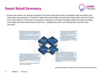 Smart	
  Retail	
  Summary	
  
10/06/15	
   ©	
  Finpro	
  3	
  
•  Brands	
  and	
  retailers	
  are	
  seeking	
  innovaCons	
  that	
  will	
  provide	
  them	
  with	
  a	
  compeCCve	
  edge	
  and	
  a[ract	
  and	
  
retain	
  high	
  value	
  customers.	
  Customers’	
  expectaCons	
  grow	
  higher;	
  brands	
  and	
  retailers	
  face	
  economic	
  drivers	
  
to	
  do	
  more	
  with	
  less.	
  They	
  have	
  to	
  respond	
  to	
  a	
  rapid	
  pace	
  of	
  change	
  and	
  adapt	
  rapidly	
  to	
  change	
  and	
  adopt	
  
technologies	
  that	
  will	
  enable	
  them	
  to	
  make	
  fast,	
  	
  intelligent	
  decisions,	
  and	
  idenCfy	
  new	
  channels	
  to	
  the	
  
consumer.	
  	
  
Automa'on	
  Technologies	
  for	
  the	
  Retail	
  Sector	
  (Technical	
  Insights).	
  Frost	
  and	
  Sullivan	
  2014	
  
 