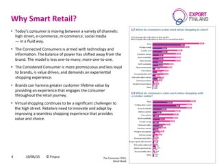 Why	
  Smart	
  Retail?	
  
10/06/15	
   ©	
  Finpro	
  4	
  
•  Today’s	
  consumer	
  is	
  moving	
  between	
  a	
  variety	
  of	
  channels:	
  	
  
high	
  street,	
  e-­‐commerce,	
  m-­‐commerce,	
  social	
  media	
  	
  
—	
  in	
  a	
  ﬂuid	
  way.	
  
•  The	
  Connected	
  Consumers	
  is	
  armed	
  with	
  technology	
  and	
  
informaCon.	
  The	
  balance	
  of	
  power	
  has	
  shiced	
  away	
  from	
  the	
  
brand.	
  The	
  model	
  is	
  less	
  one-­‐to-­‐many;	
  more	
  one-­‐to-­‐one.	
  	
  
•  The	
  Considered	
  Consumer	
  is	
  more	
  promiscuous	
  and	
  less	
  loyal	
  
to	
  brands,	
  is	
  value	
  driven,	
  and	
  demands	
  an	
  experienCal	
  
shopping	
  experience.	
  
•  Brands	
  can	
  harness	
  greater	
  customer	
  lifeCme	
  value	
  by	
  
providing	
  an	
  experience	
  that	
  engages	
  the	
  consumer	
  
throughout	
  the	
  retail	
  journey.	
  	
  
•  Virtual	
  shopping	
  conCnues	
  to	
  be	
  a	
  signiﬁcant	
  challenger	
  to	
  
the	
  high	
  street.	
  Retailers	
  need	
  to	
  innovate	
  and	
  adapt	
  by	
  
improving	
  a	
  seamless	
  shopping	
  experience	
  that	
  provides	
  
value	
  and	
  choice.	
  	
  
The	
  Consumer	
  2014,	
  	
  
Retail	
  Week	
  
 