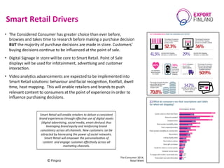 Smart	
  Retail	
  Drivers	
  
10/06/15	
  
©	
  Finpro	
  
5	
  
•  The	
  Considered	
  Consumer	
  has	
  greater	
  choice	
  than	
  ever	
  before,	
  
browses	
  and	
  takes	
  Cme	
  to	
  research	
  before	
  making	
  a	
  purchase	
  decision	
  
BUT	
  the	
  majority	
  of	
  purchase	
  decisions	
  are	
  made	
  in	
  store.	
  Customers’	
  
buying	
  decisions	
  conCnue	
  to	
  be	
  inﬂuenced	
  at	
  the	
  point	
  of	
  sale.	
  	
  
•  Digital	
  Signage	
  in	
  store	
  will	
  be	
  core	
  to	
  Smart	
  Retail.	
  Point	
  of	
  Sale	
  
displays	
  will	
  be	
  used	
  for	
  infotainment,	
  adverCsing	
  and	
  customer	
  
interacCon.	
  	
  
•  Video	
  analyCcs	
  advancements	
  are	
  expected	
  to	
  be	
  implemented	
  into	
  
Smart	
  Retail	
  soluCons:	
  behaviour	
  and	
  facial	
  recogniCon,	
  foofall,	
  dwell	
  
Cme,	
  heat	
  mapping.	
  	
  This	
  will	
  enable	
  retailers	
  and	
  brands	
  to	
  push	
  
relevant	
  content	
  to	
  consumers	
  at	
  the	
  point	
  of	
  experience	
  in	
  order	
  to	
  
inﬂuence	
  purchasing	
  decisions.	
  
The	
  Consumer	
  2014,	
  	
  
Retail	
  Week	
  
Smart	
  Retail	
  will	
  enable	
  retailers	
  to	
  deliver	
  a	
  consistent	
  
brand	
  experiences	
  through	
  eﬀec9ve	
  use	
  of	
  digital	
  assets	
  
(digital	
  adver9sing,	
  social	
  media,	
  smart	
  devices)	
  thus	
  
leveraging	
  brand	
  equity	
  and	
  reinforcing	
  brand	
  
consistency	
  across	
  all	
  channels.	
  New	
  customers	
  can	
  be	
  
aBracted	
  by	
  harnessing	
  the	
  power	
  of	
  social	
  networks.	
  	
  
Smart	
  Retail	
  will	
  empower	
  the	
  personalisa9on	
  of	
  
content	
  	
  and	
  engage	
  customer	
  eﬀec9vely	
  across	
  all	
  
marke9ng	
  channels.	
  
 