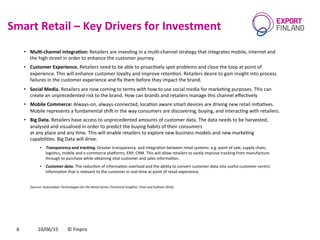 Smart	
  Retail	
  –	
  Key	
  Drivers	
  for	
  Investment	
  
10/06/15	
   ©	
  Finpro	
  6	
  
•  MulJ-­‐channel	
  integraJon:	
  Retailers	
  are	
  invesCng	
  in	
  a	
  mulC-­‐channel	
  strategy	
  that	
  integrates	
  mobile,	
  internet	
  and	
  
the	
  high	
  street	
  in	
  order	
  to	
  enhance	
  the	
  customer	
  journey.	
  
•  Customer	
  Experience.	
  Retailers	
  need	
  to	
  be	
  able	
  to	
  proacCvely	
  spot	
  problems	
  and	
  close	
  the	
  loop	
  at	
  point	
  of	
  
experience.	
  This	
  will	
  enhance	
  customer	
  loyalty	
  and	
  improve	
  retenCon.	
  Retailers	
  desire	
  to	
  gain	
  insight	
  into	
  process	
  
failures	
  in	
  the	
  customer	
  experience	
  and	
  ﬁx	
  them	
  before	
  they	
  impact	
  the	
  brand.	
  
•  Social	
  Media.	
  Retailers	
  are	
  now	
  coming	
  to	
  terms	
  with	
  how	
  to	
  use	
  social	
  media	
  for	
  markeCng	
  purposes.	
  This	
  can	
  
create	
  an	
  unprecedented	
  risk	
  to	
  the	
  brand.	
  How	
  can	
  brands	
  and	
  retailers	
  manage	
  this	
  channel	
  eﬀecCvely	
  
•  Mobile	
  Commerce:	
  Always-­‐on,	
  always-­‐connected,	
  locaCon	
  aware	
  smart	
  devices	
  are	
  driving	
  new	
  retail	
  iniCaCves.	
  
Mobile	
  represents	
  a	
  fundamental	
  shic	
  in	
  the	
  way	
  consumers	
  are	
  discovering,	
  buying,	
  and	
  interacCng	
  with	
  retailers.	
  
•  Big	
  Data.	
  Retailers	
  have	
  access	
  to	
  unprecedented	
  amounts	
  of	
  customer	
  data.	
  The	
  data	
  needs	
  to	
  be	
  harvested,	
  
analysed	
  and	
  visualised	
  in	
  order	
  to	
  predict	
  the	
  buying	
  habits	
  of	
  their	
  consumers	
  	
  
at	
  any	
  place	
  and	
  any	
  Cme.	
  This	
  will	
  enable	
  retailers	
  to	
  explore	
  new	
  business	
  models	
  and	
  new	
  markeCng	
  
capabiliCes.	
  Big	
  Data	
  will	
  drive:	
  
•  Transparency	
  and	
  tracking.	
  Greater	
  transparency	
  	
  and	
  integraCon	
  between	
  retail	
  systems:	
  e.g.	
  point	
  of	
  sale,	
  supply	
  chain,	
  
logisCcs,	
  mobile	
  and	
  e-­‐commerce	
  plaforms,	
  ERP,	
  CRM.	
  This	
  will	
  allow	
  retailers	
  to	
  vastly	
  improve	
  tracking	
  from	
  manufacture	
  
through	
  to	
  purchase	
  while	
  obtaining	
  vital	
  customer	
  and	
  sales	
  informaCon.	
  
•  Customer	
  data.	
  The	
  reducCon	
  of	
  informaCon	
  overload	
  and	
  the	
  ability	
  to	
  convert	
  customer	
  data	
  into	
  useful	
  customer-­‐centric	
  
informaCon	
  that	
  is	
  relevant	
  to	
  the	
  customer	
  in	
  real-­‐Cme	
  at	
  point	
  of	
  retail	
  experience.	
  
(Source:	
  Automa9on	
  Technologies	
  for	
  the	
  Retail	
  Sector	
  (Technical	
  Insights).	
  Frost	
  and	
  Sullivan	
  2014)	
  
 